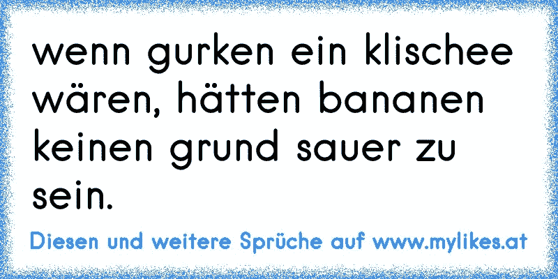 wenn gurken ein klischee wären, hätten bananen keinen grund sauer zu sein.
