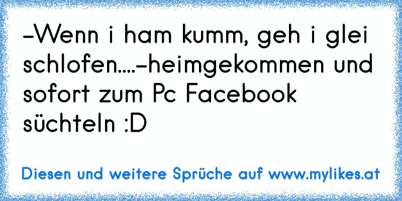 -Wenn i ham kumm, geh i glei schlofen....-heimgekommen und sofort zum Pc Facebook süchteln :D 