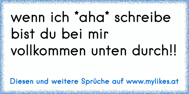 wenn ich *aha* schreibe bist du bei mir vollkommen unten durch!!
