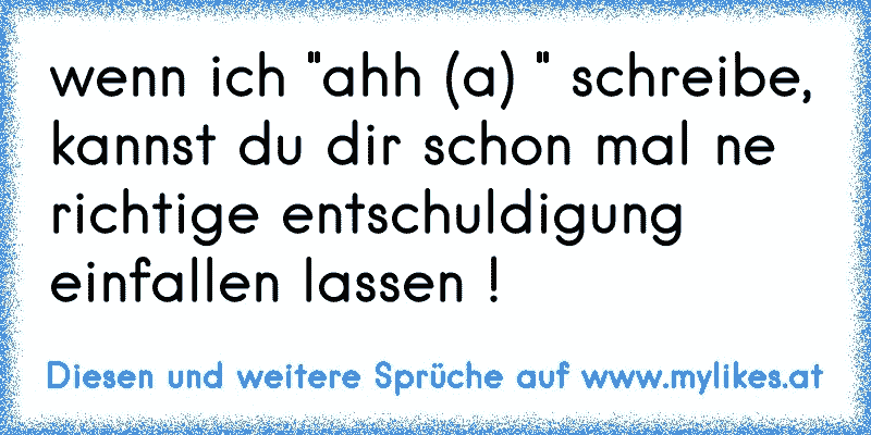 wenn ich "ahh (a) " schreibe, kannst du dir schon mal ne richtige entschuldigung einfallen lassen !
