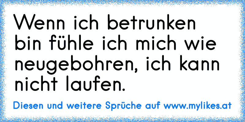 Wenn ich betrunken bin fühle ich mich wie neugebohren, ich kann nicht laufen.
