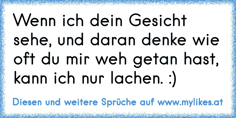 Wenn ich dein Gesicht sehe, und daran denke wie oft du mir weh getan hast, kann ich nur lachen. :)
