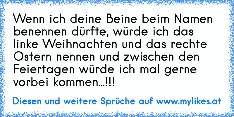 Wenn ich deine Beine beim Namen benennen dürfte, würde ich das linke Weihnachten und das rechte Ostern nennen und zwischen den Feiertagen würde ich mal gerne vorbei kommen...!!!
