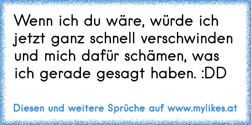 Wenn ich du wäre, würde ich jetzt ganz schnell verschwinden und mich dafür schämen, was ich gerade gesagt haben. :DD
