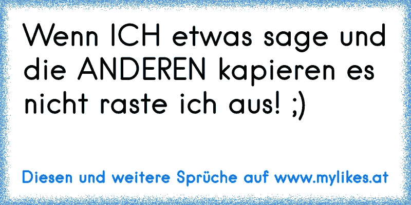 Wenn ICH etwas sage und die ANDEREN kapieren es nicht raste ich aus! ;)
