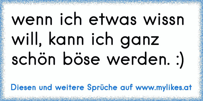 wenn ich etwas wissn will, kann ich ganz schön böse werden. :)
