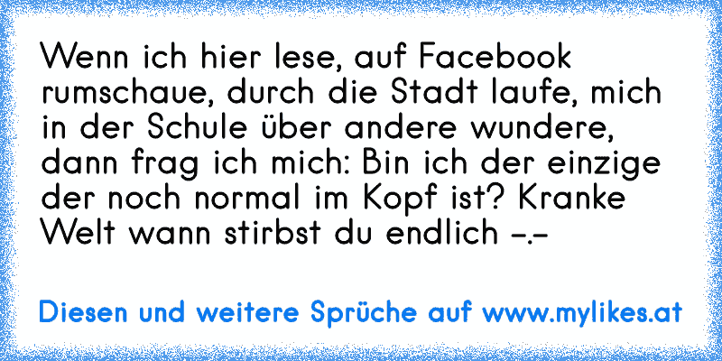 Wenn ich hier lese, auf Facebook rumschaue, durch die Stadt laufe, mich in der Schule über andere wundere, dann frag ich mich: Bin ich der einzige der noch normal im Kopf ist? Kranke Welt wann stirbst du endlich -.-
