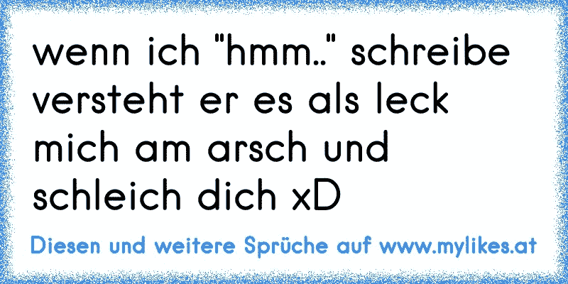 wenn ich "hmm.." schreibe versteht er es als leck mich am arsch und schleich dich xD
