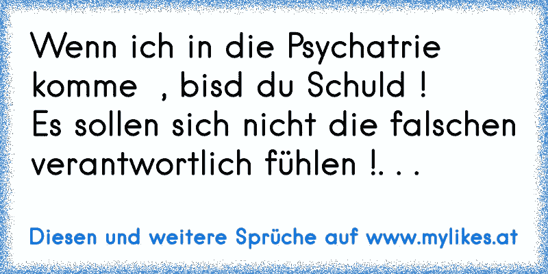 Wenn ich in die Psychatrie komme  , bisd du Schuld ! 
Es sollen sich nicht die falschen verantwortlich fühlen !. . .
