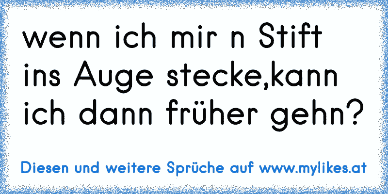 wenn ich mir n Stift ins Auge stecke,kann ich dann früher gehn?
