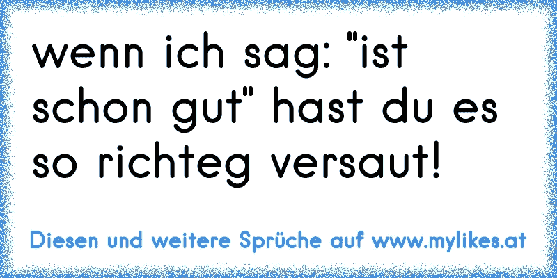 wenn ich sag: "ist schon gut" hast du es so richteg versaut!
