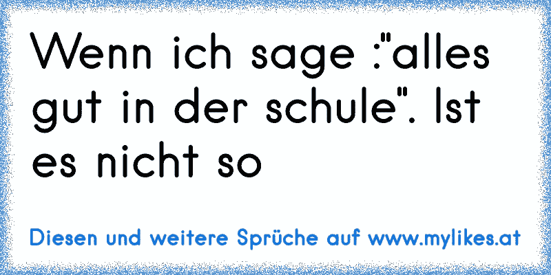 Wenn ich sage :"alles gut in der schule". Ist es nicht so
