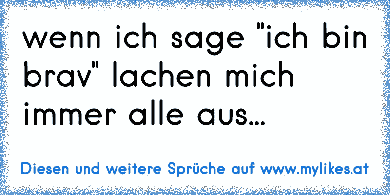 wenn ich sage "ich bin brav" lachen mich immer alle aus...
