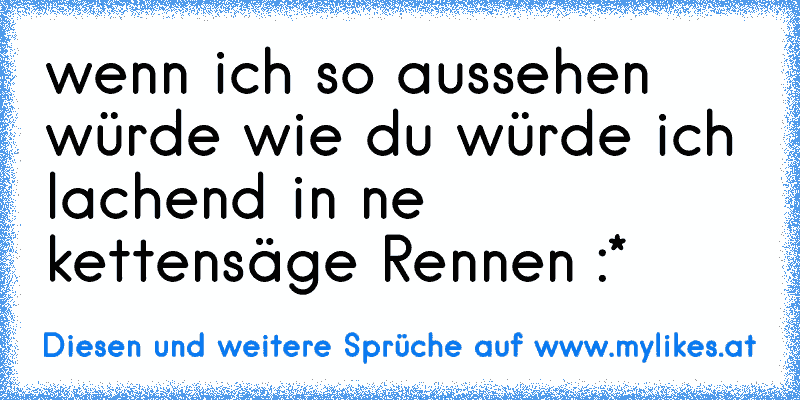 wenn ich so aussehen würde wie du würde ich lachend in ne kettensäge Rennen :*
