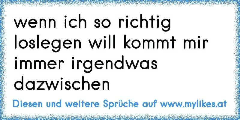 wenn ich so richtig loslegen will kommt mir immer irgendwas dazwischen
