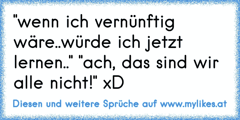 "wenn ich vernünftig wäre..würde ich jetzt lernen.." "ach, das sind wir alle nicht!" xD
