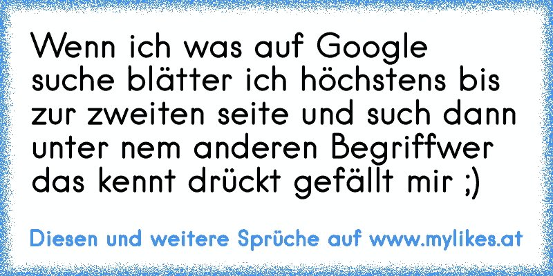 Wenn ich was auf Google suche blätter ich höchstens bis zur zweiten seite und such dann unter nem anderen Begriff
wer das kennt drückt gefällt mir ;)
