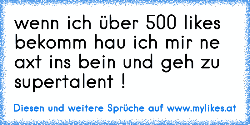 wenn ich über 500 likes bekomm hau ich mir ne axt ins bein und geh zu supertalent !
