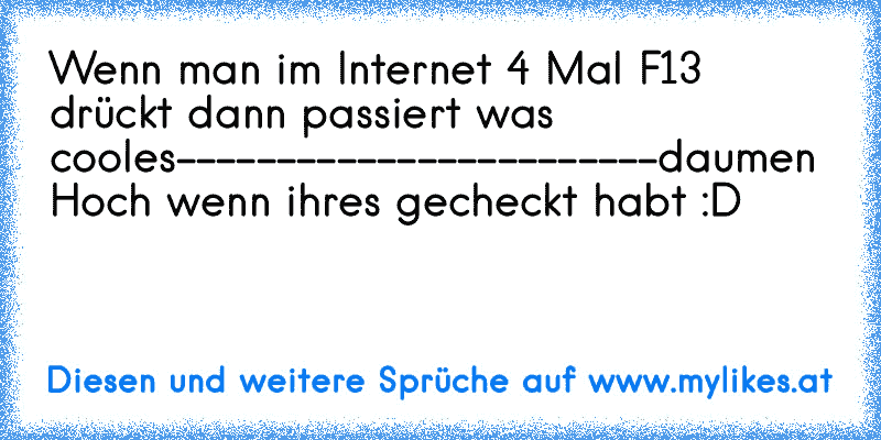 Wenn man im Internet 4 Mal F13 drückt dann passiert was cooles
------------------------
daumen Hoch wenn ihres gecheckt habt :D
