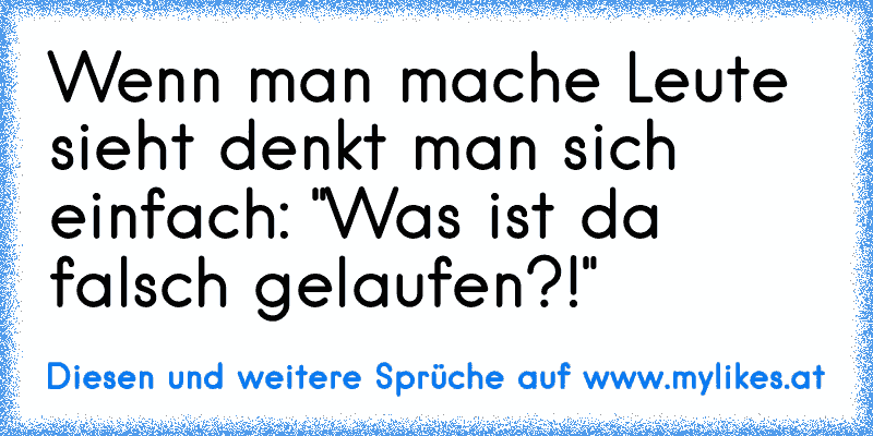 Wenn man mache Leute sieht denkt man sich einfach: "Was ist da falsch gelaufen?!"
