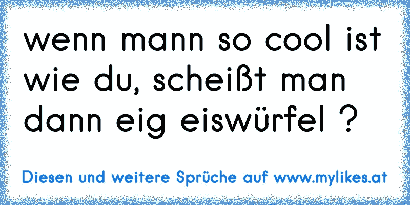 wenn mann so cool ist wie du, scheißt man dann eig eiswürfel ?
