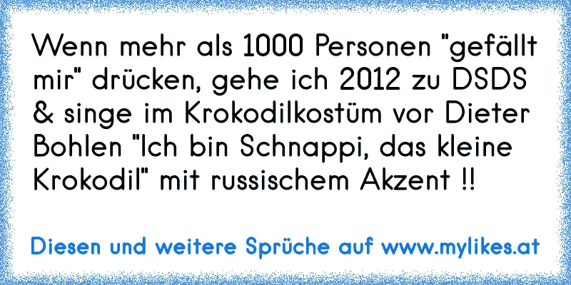 Wenn mehr als 1000 Personen "gefällt mir" drücken, gehe ich 2012 zu DSDS & singe im Krokodilkostüm vor Dieter Bohlen "Ich bin Schnappi, das kleine Krokodil" mit russischem Akzent !!
