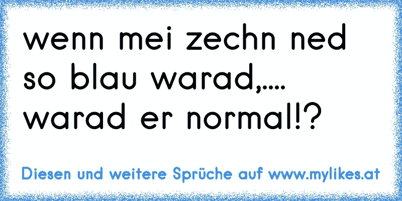 wenn mei zechn ned so blau warad,.... warad er normal!?
