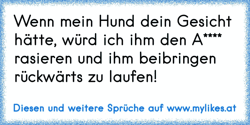 Wenn mein Hund dein Gesicht hätte, würd ich ihm den A**** rasieren und ihm beibringen rückwärts zu laufen!
