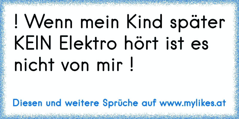 ! Wenn mein Kind später KEIN Elektro hört ist es nicht von mir !
