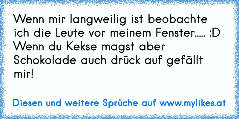 Wenn mir langweilig ist beobachte ich die Leute vor meinem Fenster..... :D 
Wenn du Kekse magst aber Schokolade auch drück auf gefällt mir!
