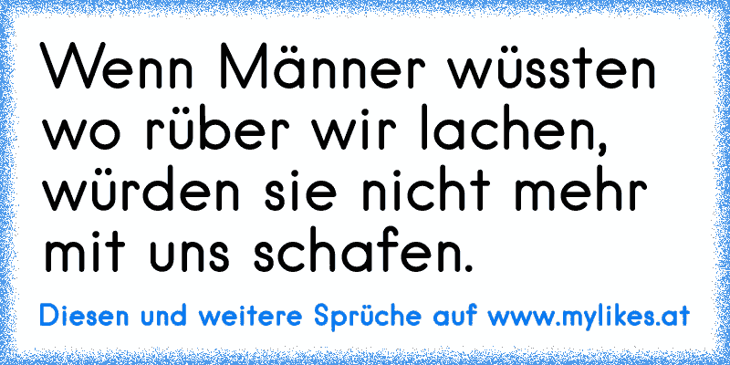 Wenn Männer wüssten wo rüber wir lachen, würden sie nicht mehr mit uns schafen.
