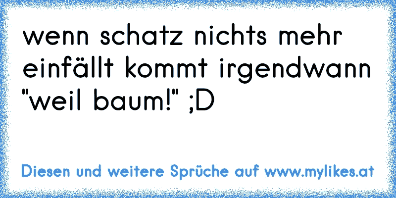 wenn schatz nichts mehr einfällt kommt irgendwann "weil baum!" ;D
