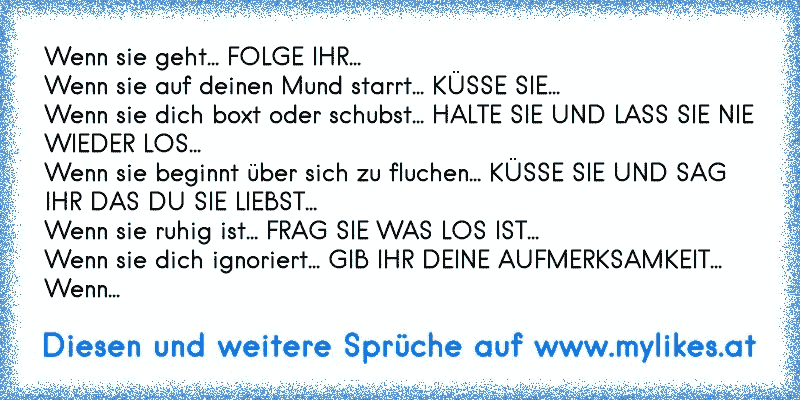 Wenn sie geht... FOLGE IHR...
Wenn sie auf deinen Mund starrt... KÜSSE SIE...
Wenn sie dich boxt oder schubst... HALTE SIE UND LASS SIE NIE WIEDER LOS...
Wenn sie beginnt über sich zu fluchen... KÜSSE SIE UND SAG IHR DAS DU SIE LIEBST...
Wenn sie ruhig ist... FRAG SIE WAS LOS IST...
Wenn sie dich ignoriert... GIB IHR DEINE AUFMERKSAMKEIT...
Wenn...