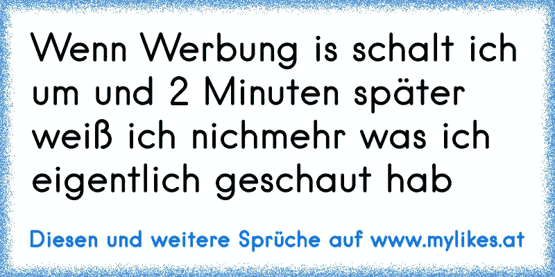 Wenn Werbung is schalt ich um und 2 Minuten später weiß ich nichmehr was ich eigentlich geschaut hab
