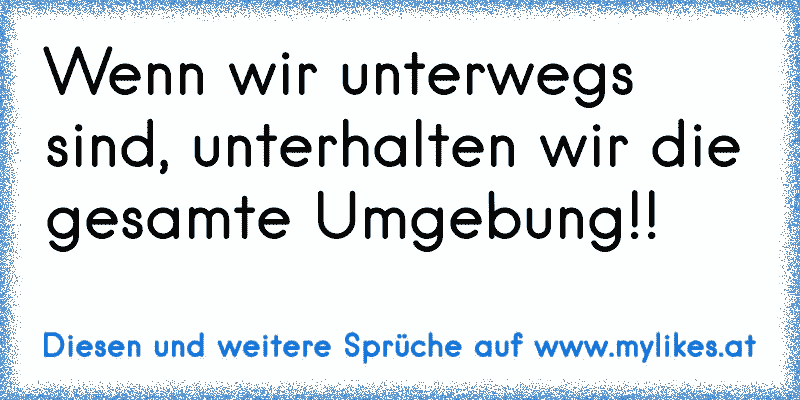 Wenn wir unterwegs sind, unterhalten wir die gesamte Umgebung!!
