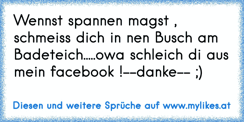 Wennst spannen magst , schmeiss dich in nen Busch am Badeteich.....owa schleich di aus mein facebook !--danke-- ;)
