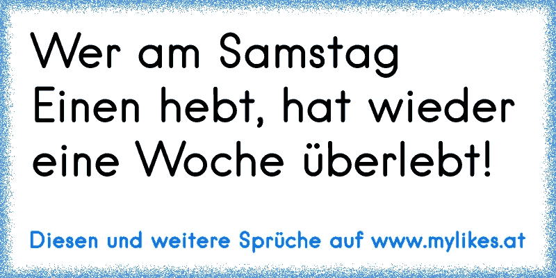 Wer am Samstag Einen hebt, hat wieder eine Woche überlebt!
