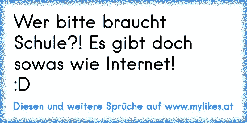 Wer bitte braucht Schule?! Es gibt doch sowas wie Internet! 
:D
