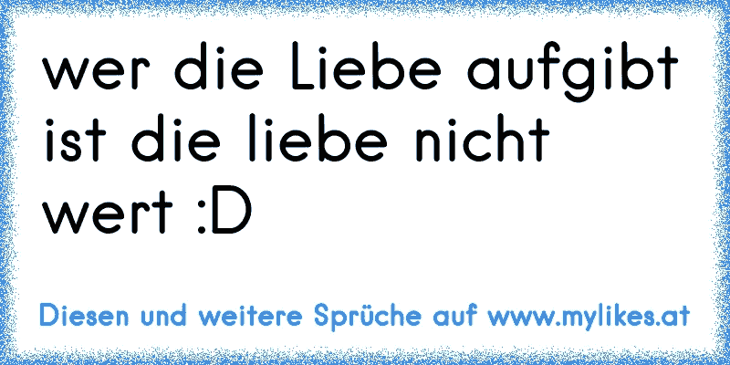 wer die Liebe aufgibt ist die liebe nicht wert :D
