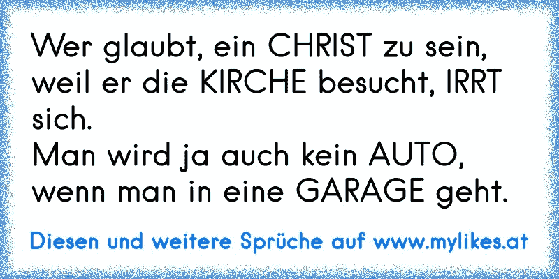 Wer glaubt, ein CHRIST zu sein,
weil er die KIRCHE besucht, IRRT sich.
Man wird ja auch kein AUTO,
wenn man in eine GARAGE geht.
