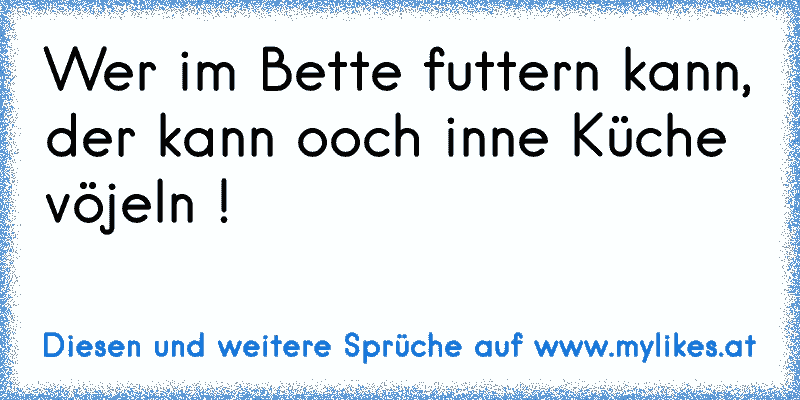 Wer im Bette futtern kann,
der kann ooch inne Küche vöjeln !
