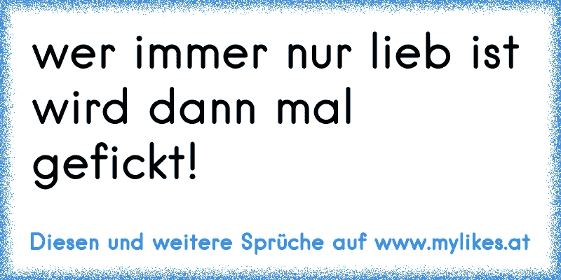 wer immer nur lieb ist wird dann mal gefickt!
