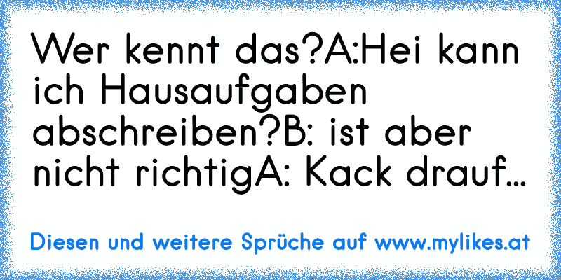 Wer kennt das?
A:Hei kann ich Hausaufgaben abschreiben?
B: ist aber nicht richtig
A: Kack drauf...
