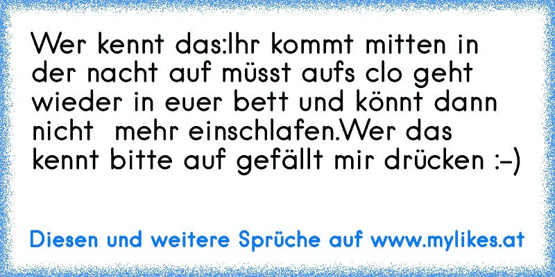 Wer kennt das:
Ihr kommt mitten in der nacht auf müsst aufs clo geht wieder in euer bett und könnt dann nicht  mehr einschlafen.
Wer das kennt bitte auf gefällt mir drücken :-) ♥
