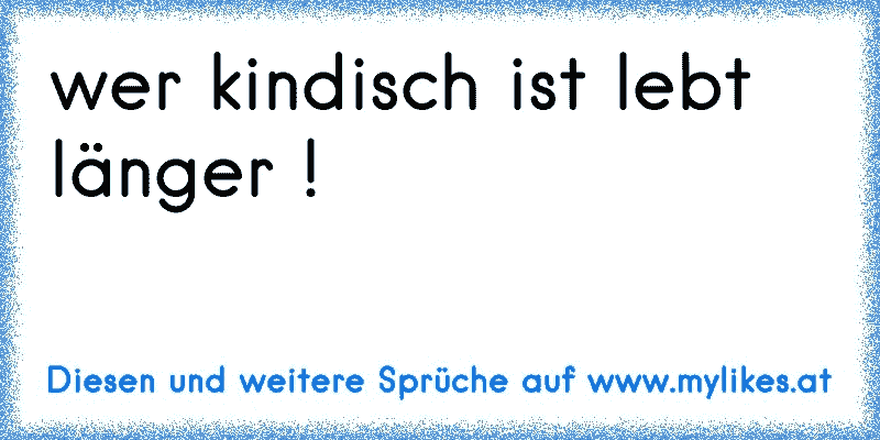 wer kindisch ist lebt länger !
