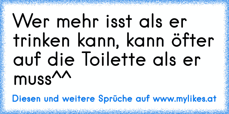 Wer mehr isst als er trinken kann, kann öfter auf die Toilette als er muss^^
