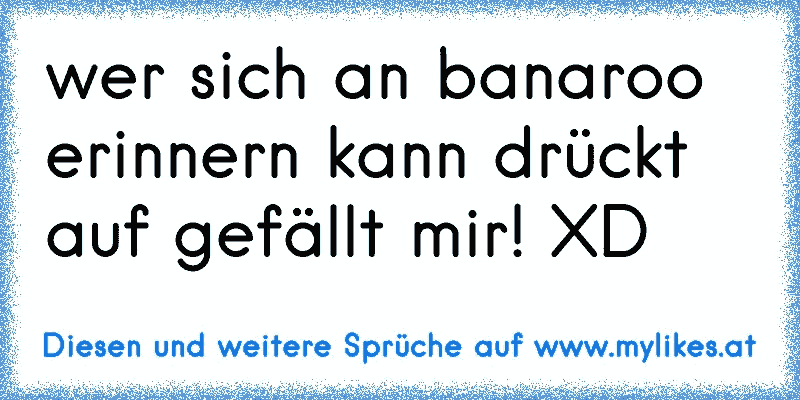 wer sich an banaroo erinnern kann drückt auf gefällt mir! XD
