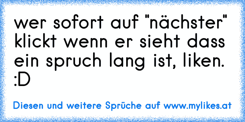 wer sofort auf "nächster" klickt wenn er sieht dass ein spruch lang ist, liken. :D
