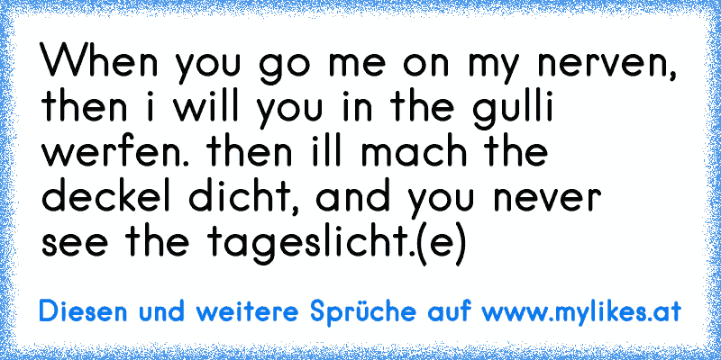 When you go me on my nerven, then i will you in the gulli werfen. then ill mach the deckel dicht, and you never see the tageslicht.
(e)
