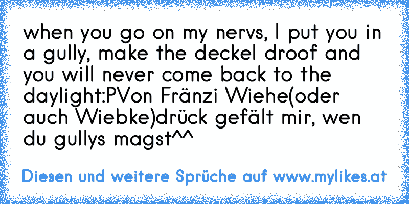 when you go on my nervs, I put you in a gully, make the deckel droof and you will never come back to the daylight:P
Von Fränzi Wiehe(oder auch Wiebke)
drück gefält mir, wen du gullys magst^^
